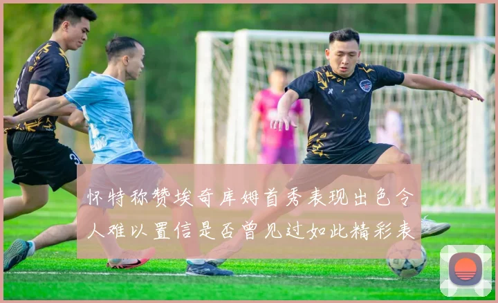 怀特称赞埃奇库姆首秀表现出色令人难以置信是否曾见过如此精彩表现