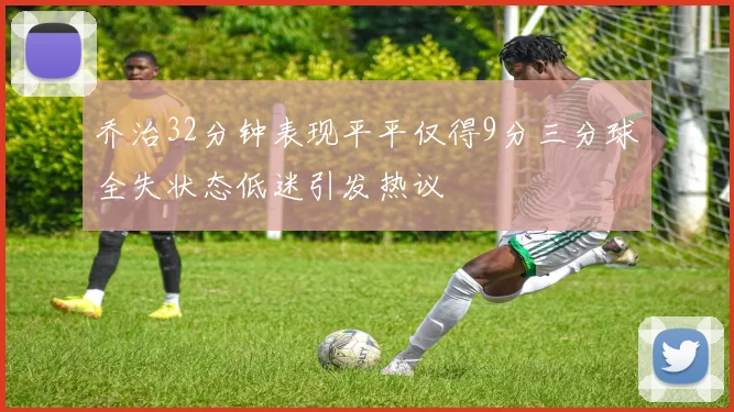 乔治32分钟表现平平仅得9分三分球全失状态低迷引发热议