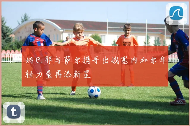 姆巴耶与萨尔携手出战塞内加尔年轻力量再添新星