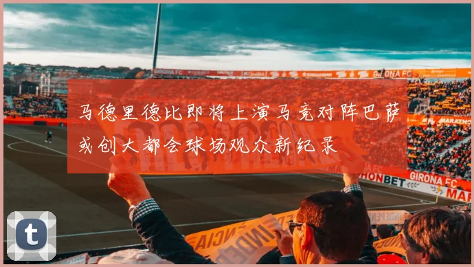 马德里德比即将上演马竞对阵巴萨或创大都会球场观众新纪录