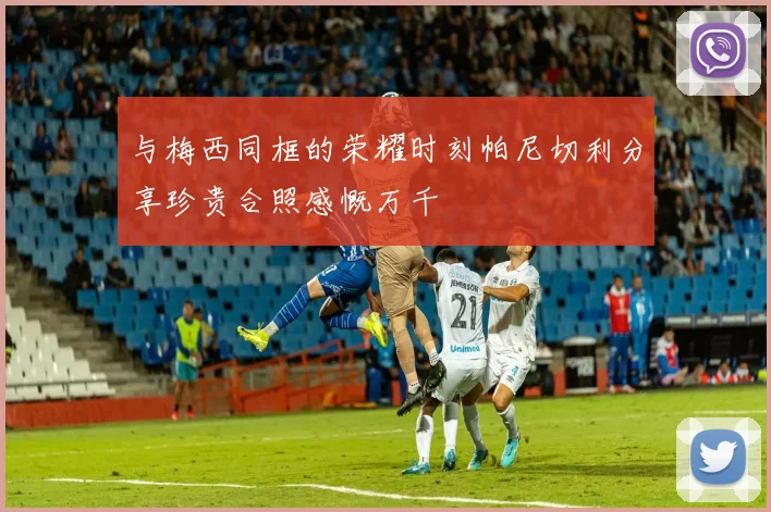 与梅西同框的荣耀时刻帕尼切利分享珍贵合照感慨万千