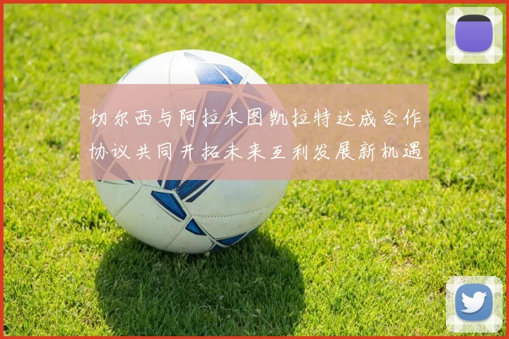 切尔西与阿拉木图凯拉特达成合作协议共同开拓未来互利发展新机遇