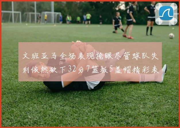 文班亚马全场表现抢眼尽管球队失利依然砍下32分7篮板5盖帽精彩表现令人赞叹