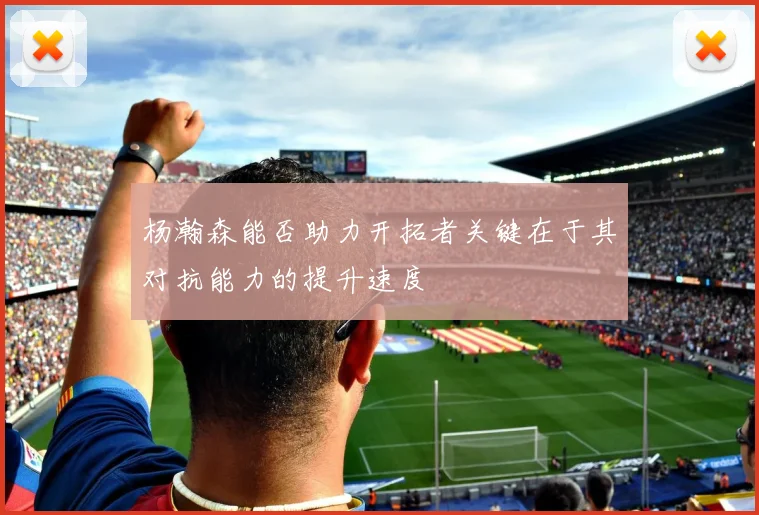 杨瀚森能否助力开拓者关键在于其对抗能力的提升速度
