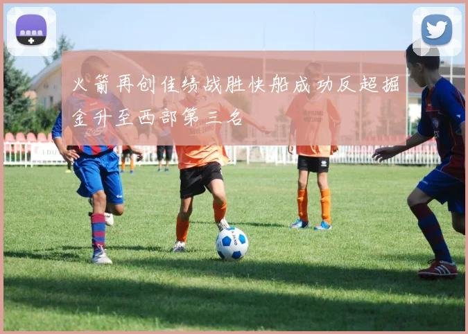 火箭再创佳绩战胜快船成功反超掘金升至西部第三名