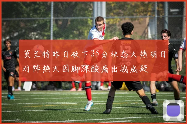 莫兰特昨日砍下35分状态火热明日对阵热火因脚踝酸痛出战成疑
