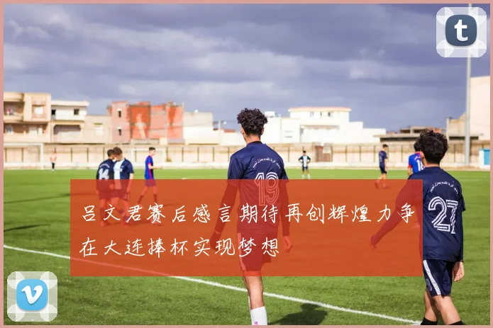 吕文君赛后感言期待再创辉煌力争在大连捧杯实现梦想