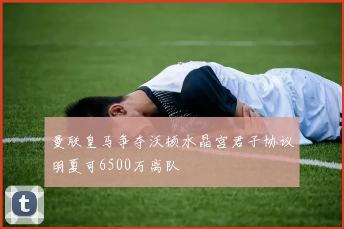 曼联皇马争夺沃顿水晶宫君子协议明夏可6500万离队