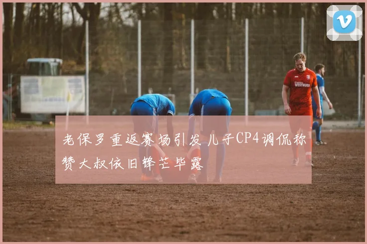 老保罗重返赛场引发儿子CP4调侃称赞大叔依旧锋芒毕露