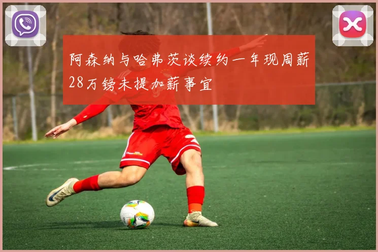 阿森纳与哈弗茨谈续约一年现周薪28万镑未提加薪事宜