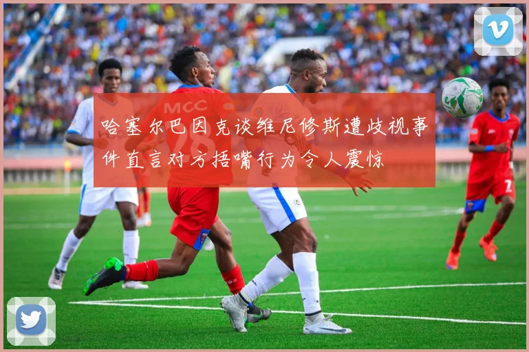 哈塞尔巴因克谈维尼修斯遭歧视事件直言对方捂嘴行为令人震惊