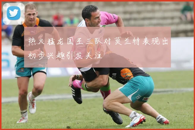 热火猛龙国王三队对莫兰特表现出初步兴趣引发关注