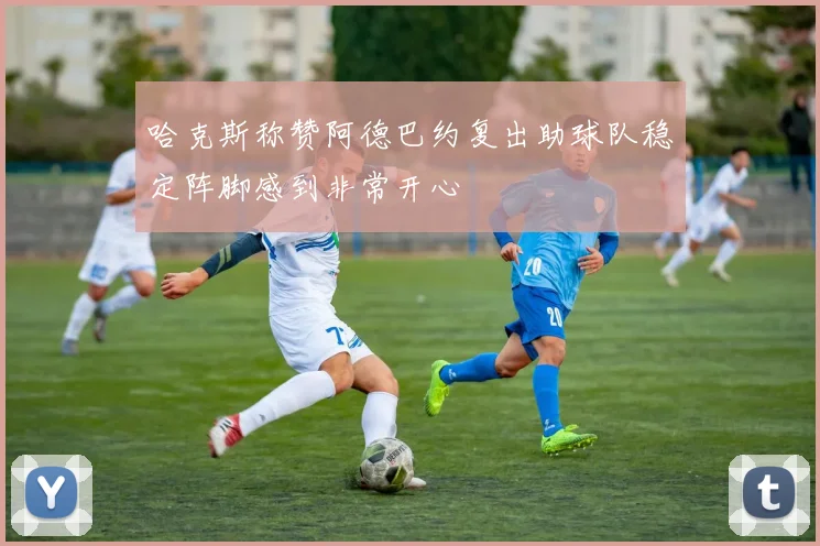 哈克斯称赞阿德巴约复出助球队稳定阵脚感到非常开心