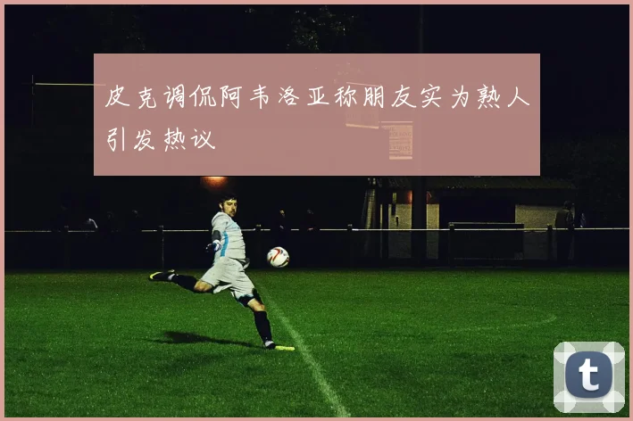 皮克调侃阿韦洛亚称朋友实为熟人引发热议