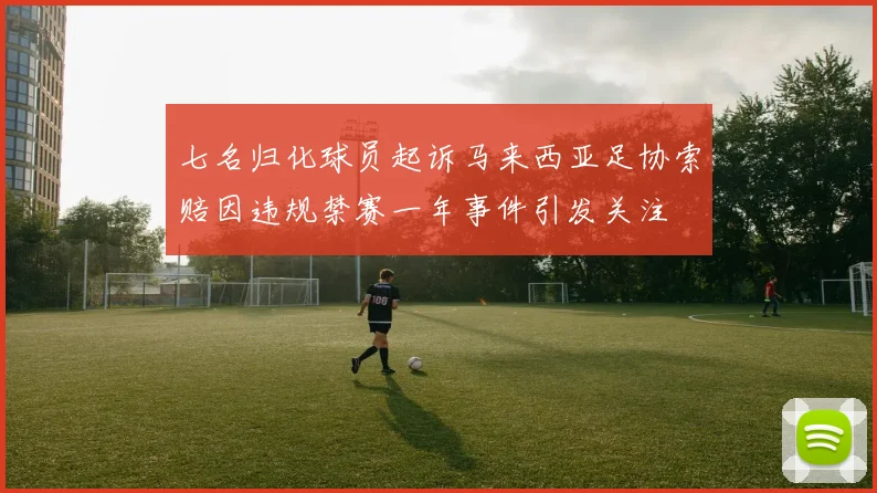 七名归化球员起诉马来西亚足协索赔因违规禁赛一年事件引发关注