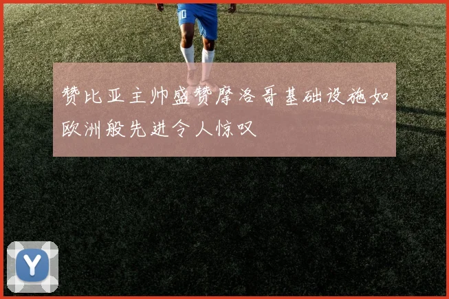 赞比亚主帅盛赞摩洛哥基础设施如欧洲般先进令人惊叹