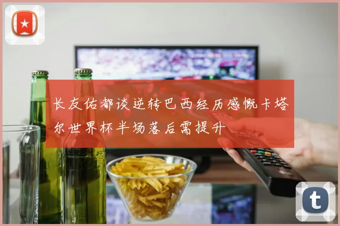 长友佑都谈逆转巴西经历感慨卡塔尔世界杯半场落后需提升