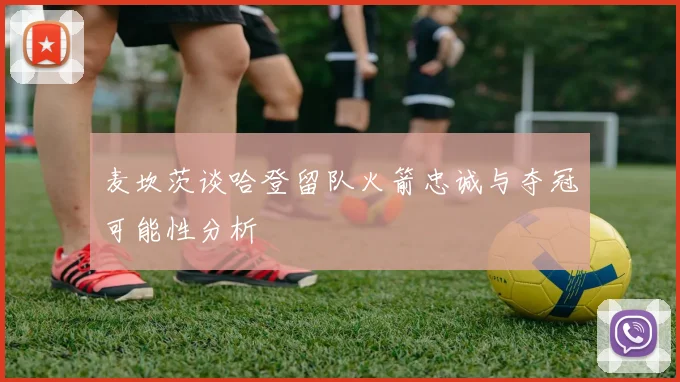 麦坎茨谈哈登留队火箭忠诚与夺冠可能性分析