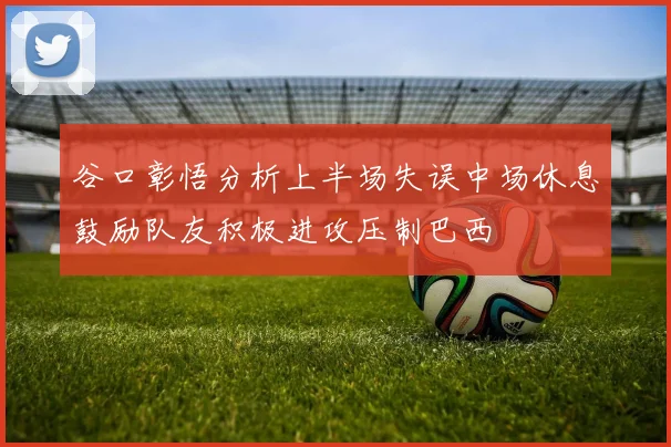 谷口彰悟分析上半场失误中场休息鼓励队友积极进攻压制巴西