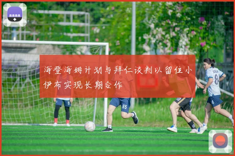 海登海姆计划与拜仁谈判以留住小伊布实现长期合作