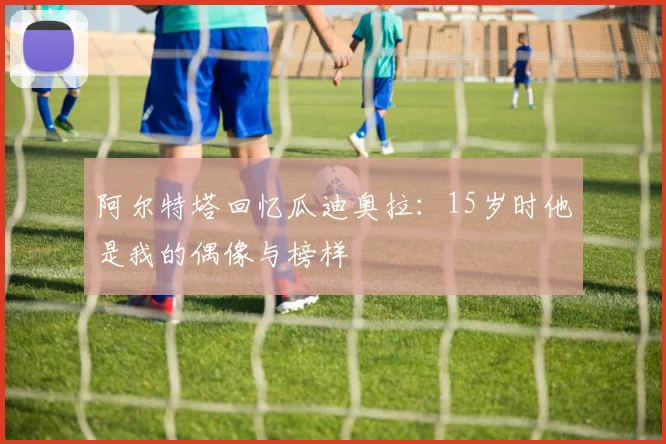 阿尔特塔回忆瓜迪奥拉：15岁时他是我的偶像与榜样