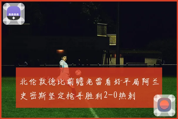 北伦敦德比前瞻老雷看好平局阿兰史密斯坚定枪手胜利2-0热刺