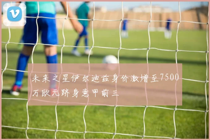 未来之星伊尔迪兹身价激增至7500万欧元跻身意甲前三